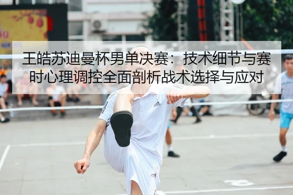 王皓苏迪曼杯男单决赛：技术细节与赛时心理调控全面剖析战术选择与应对