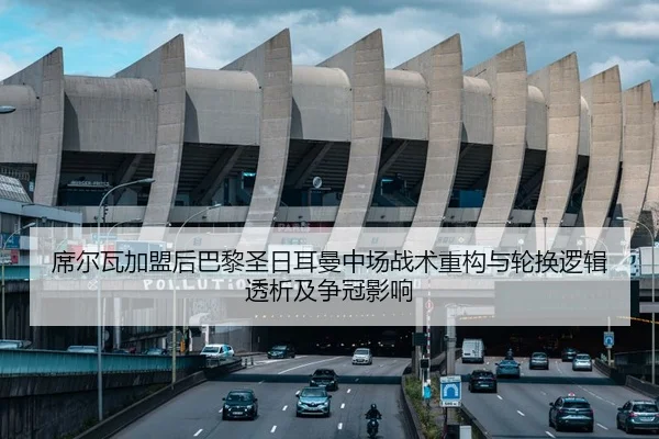 席尔瓦加盟后巴黎圣日耳曼中场战术重构与轮换逻辑透析及争冠影响
